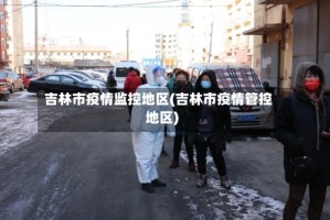 吉林市疫情监控地区(吉林市疫情管控地区)